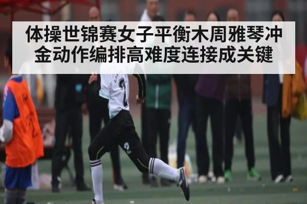 体操世锦赛女子平衡木周雅琴冲金动作编排高难度连接成关键