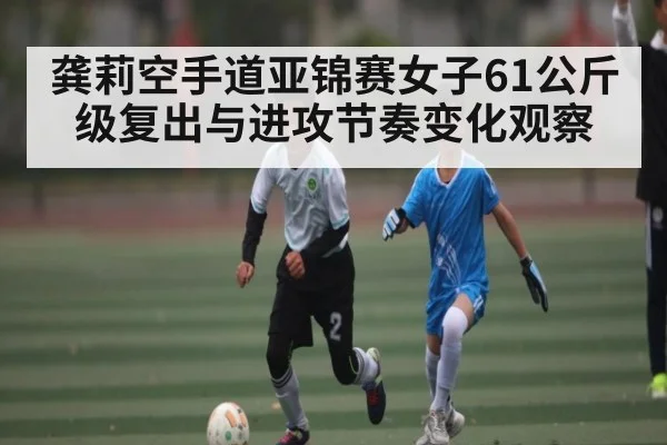 龚莉空手道亚锦赛女子61公斤级复出与进攻节奏变化观察